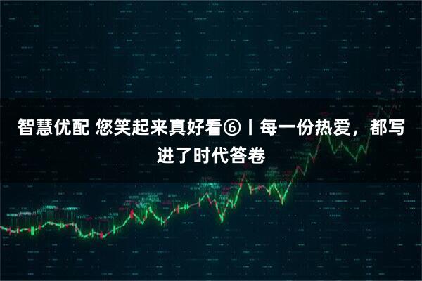 智慧优配 您笑起来真好看⑥丨每一份热爱，都写进了时代答卷