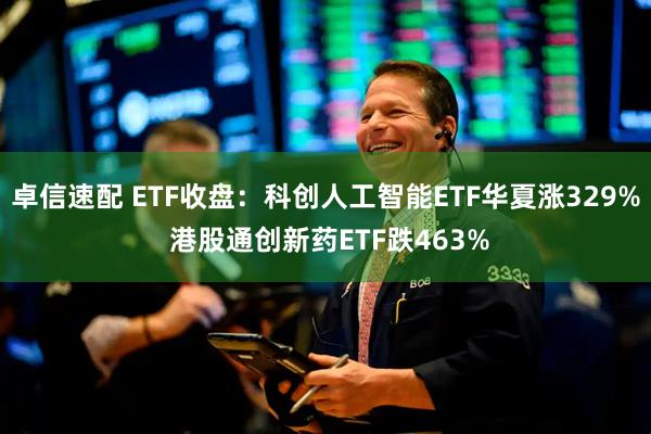 卓信速配 ETF收盘：科创人工智能ETF华夏涨329% 港股通创新药ETF跌463%