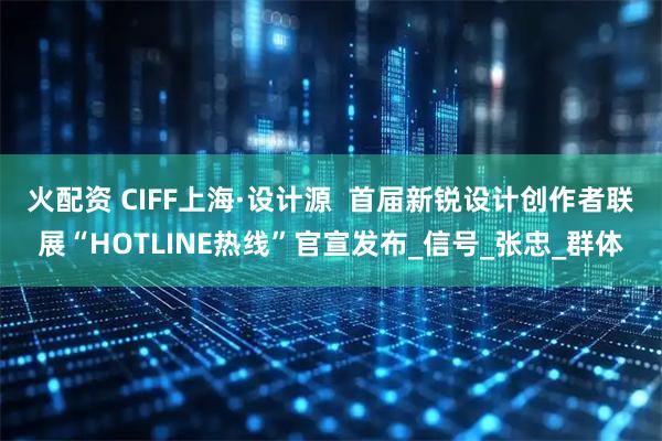 火配资 CIFF上海·设计源  首届新锐设计创作者联展“HOTLINE热线”官宣发布_信号_张忠_群体