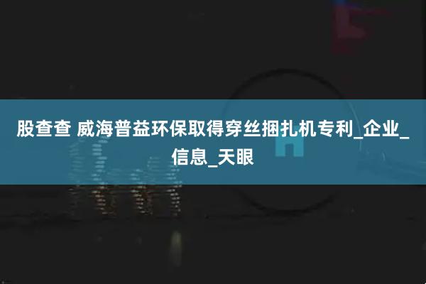 股查查 威海普益环保取得穿丝捆扎机专利_企业_信息_天眼
