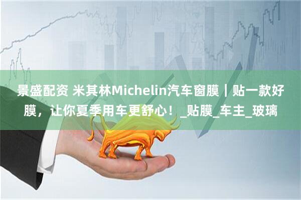 景盛配资 米其林Michelin汽车窗膜｜贴一款好膜，让你夏季用车更舒心！_贴膜_车主_玻璃