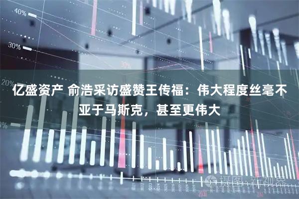 亿盛资产 俞浩采访盛赞王传福：伟大程度丝毫不亚于马斯克，甚至更伟大