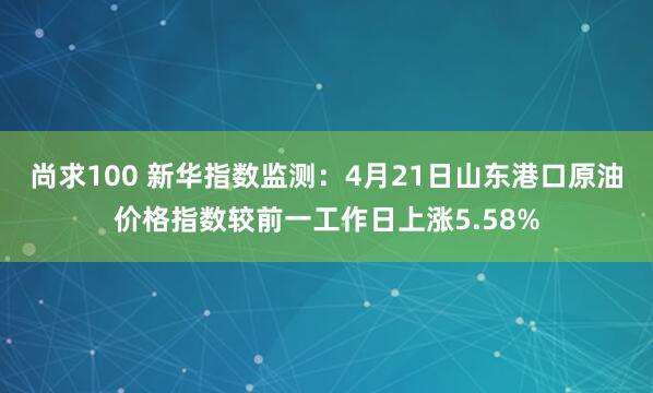 尚求100 新华指数监测：4月21日山东港口原油价格指数较前一工作日上涨5.58%