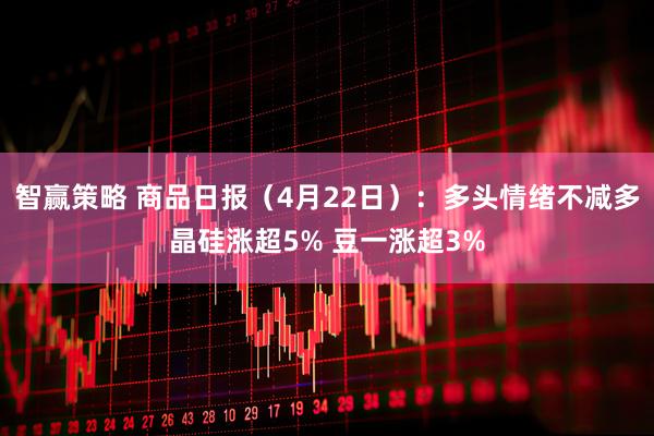 智赢策略 商品日报（4月22日）：多头情绪不减多晶硅涨超5% 豆一涨超3%