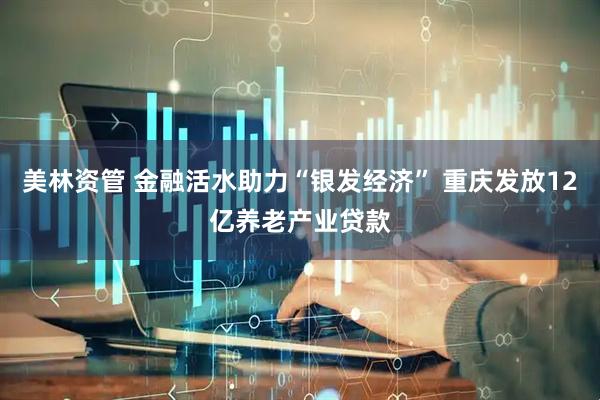 美林资管 金融活水助力“银发经济” 重庆发放12亿养老产业贷款