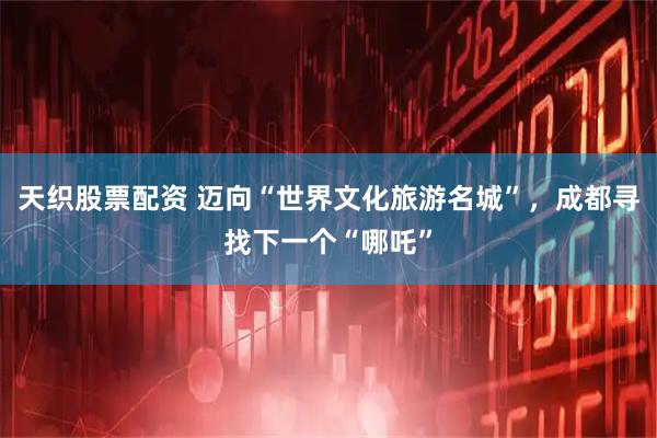 天织股票配资 迈向“世界文化旅游名城”，成都寻找下一个“哪吒”