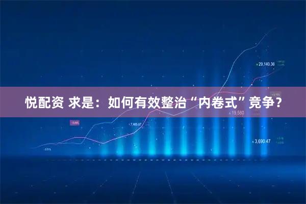 悦配资 求是：如何有效整治“内卷式”竞争？