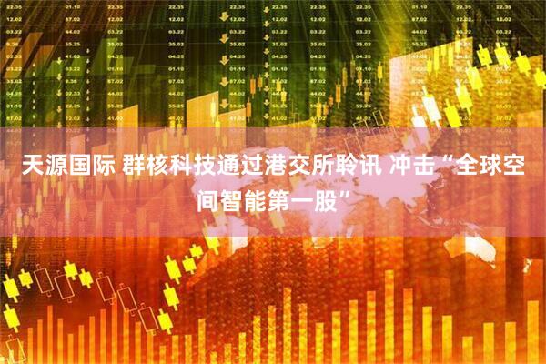 天源国际 群核科技通过港交所聆讯 冲击“全球空间智能第一股”