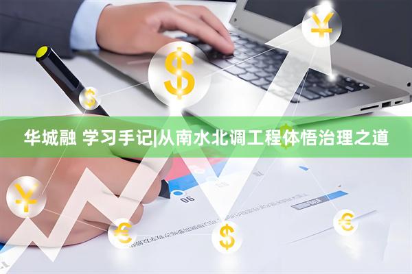 华城融 学习手记|从南水北调工程体悟治理之道