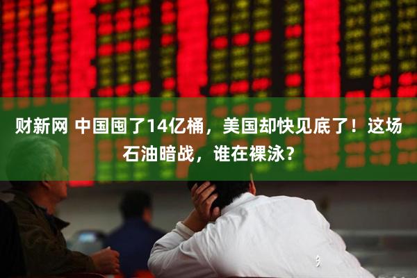 财新网 中国囤了14亿桶，美国却快见底了！这场石油暗战，谁在裸泳？