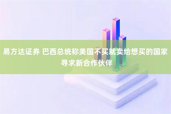 易方达证券 巴西总统称美国不买就卖给想买的国家 寻求新合作伙伴