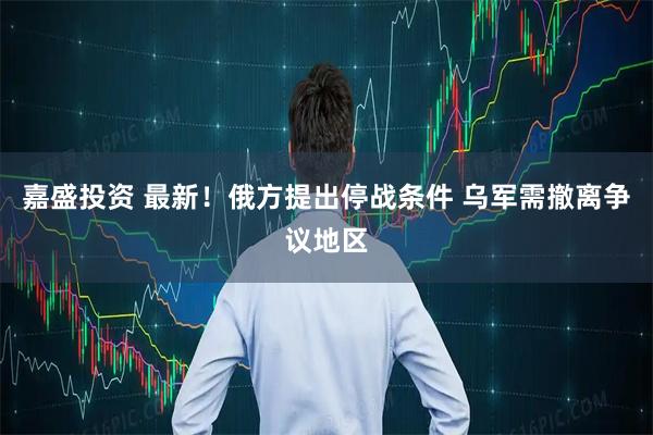 嘉盛投资 最新！俄方提出停战条件 乌军需撤离争议地区