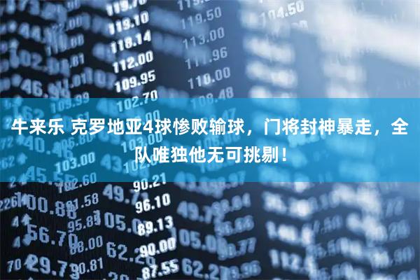 牛来乐 克罗地亚4球惨败输球，门将封神暴走，全队唯独他无可挑剔！