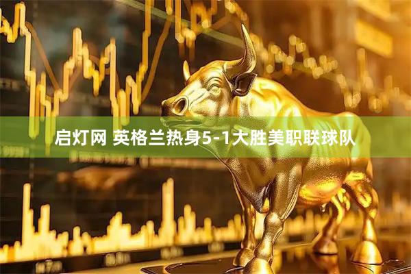 启灯网 英格兰热身5-1大胜美职联球队