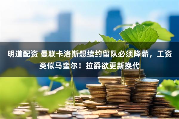 明道配资 曼联卡洛斯想续约留队必须降薪，工资类似马奎尔！拉爵欲更新换代