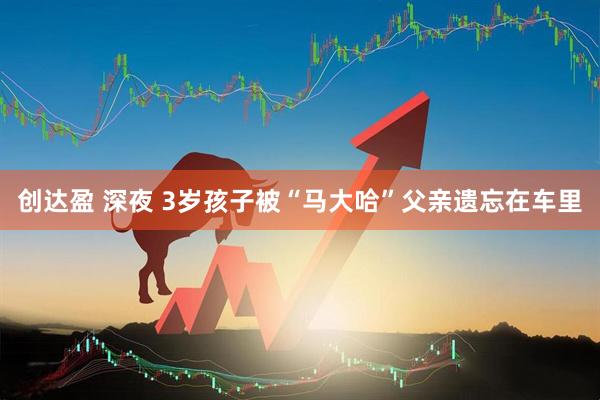 创达盈 深夜 3岁孩子被“马大哈”父亲遗忘在车里