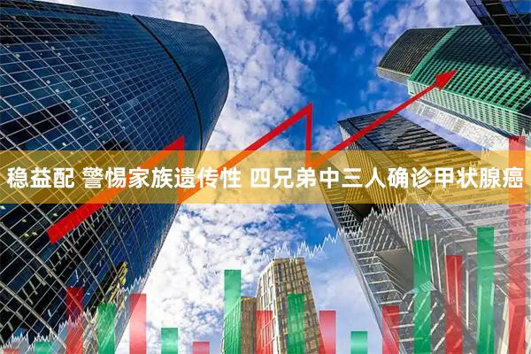 稳益配 警惕家族遗传性 四兄弟中三人确诊甲状腺癌