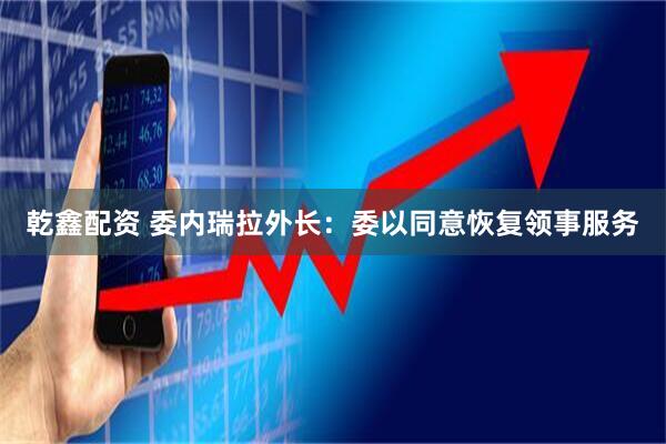 乾鑫配资 委内瑞拉外长：委以同意恢复领事服务