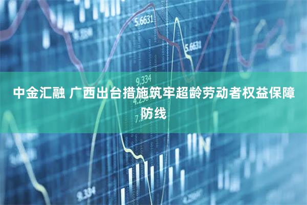 中金汇融 广西出台措施筑牢超龄劳动者权益保障防线