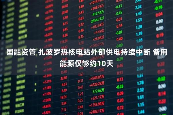 国融资管 扎波罗热核电站外部供电持续中断 备用能源仅够约10天